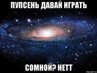 пупсень давай играть сомной? нетт