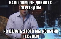 надо помочь данилу с переездом но делать этого мы конечно не будем