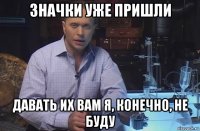 значки уже пришли давать их вам я, конечно, не буду