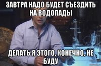 завтра надо будет съездить на водопады делать я этого, конечно, не буду