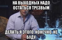 на выходных надо остаться трезвым делать я этого, конечно, не буду