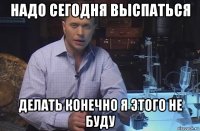 надо сегодня выспаться делать конечно я этого не буду