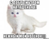 с добрыи утром наташенька! нежный мой котёнок)))