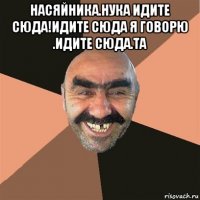 насяйника.нука идите сюда!идите сюда я говорю .идите сюда.та 