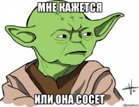 мне кажется или она сосет