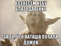 вознесём небу благодарение за то, что наташа попала домой