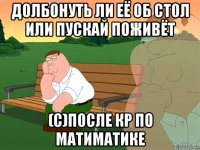 долбонуть ли её об стол или пускай поживёт (с)после кр по матиматике