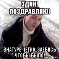эдик! поздравляю! внатуре чётко ,заебись чтобы было!