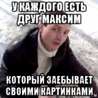 у каждого есть друг максим который заебывает своими картинками