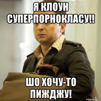 я клоун суперпорнокласу!! шо хочу-то пижджу!