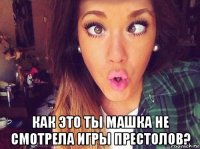  как это ты машка не смотрела игры престолов?