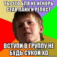 ты это бля не игнорь став лайк и репост вступи в группу не будь сукой xd