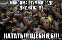 максима!! гумми!! где диджей?!!! ! катать!!! щебня б!!!