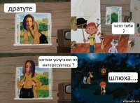 дратуте чего тебе ? интим услугами не интересуетесь ? шлюха....