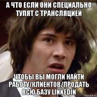 а что если они специально тупят с трансляцией чтобы вы могли найти работу/клиентов/продать всю базу linkedin