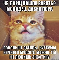 чё, борщ пошла варить? молодец, давно пора побольше свёклы. куркумы немного бросить можно. ты же любишь экзотику