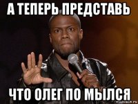 а теперь представь что олег по мылся