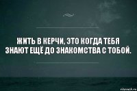 ЖИТь в керчи, это когда тебя знают ещё до знакомства с тобой.