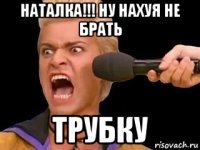 наталка!!! ну нахуя не брать трубку