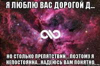 я люблю вас дорогой д... но столько препятствий....поэтому я непостоянна...надеюсь вам понятно