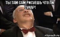 ты там сам рисуешь что ли, сука?! 