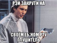 рэй закрути на своём еб*ном рту глушитель