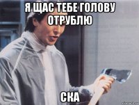 я щас тебе голову отрублю ска