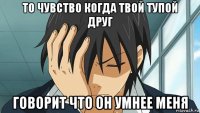 то чувство когда твой тупой друг говорит что он умнее меня