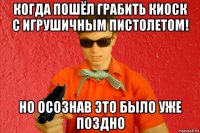 когда пошёл грабить киоск с игрушичным пистолетом! но осознав это было уже поздно