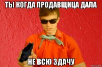 ты когда продавщица дала не всю здачу