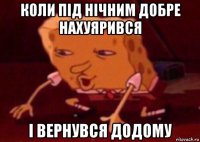 коли під нічним добре нахуярився і вернувся додому