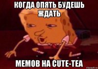 когда опять будешь ждать мемов на cute-tea