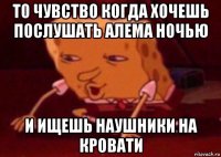 то чувство когда хочешь послушать алема ночью и ищешь наушники на кровати