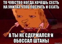 то чувство когда хочешь сесть на унитаз,чтоб посрать и ссать а ты не сдержался и обоссал штаны