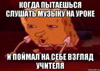 когда пытаешься слушать музыку на уроке и поймал на себе взгляд учителя