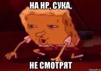 на нр, сука, не смотрят