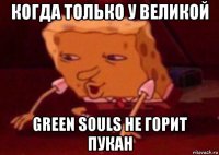 когда только у великой green souls не горит пукан