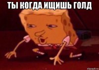 ты когда ищишь голд 