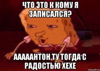 что это к кому я записался? ааааантон ту тогда с радостью хехе