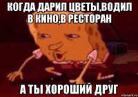 когда дарил цветы,водил в кино,в ресторан а ты хороший друг