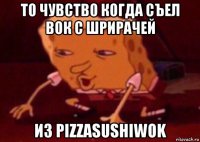 то чувство когда съел вок с шрирачей из pizzasushiwok