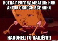 когда проглядываешь ник anton сквозь все ники наконец то нашёл!!!