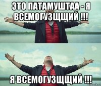 это патамуштаа - я всемогузщщий !!! я всемогузщщий !!!