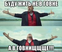 буду жить не в говне а в говнищщще!!!