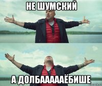 не шумский а долбаааааёбише