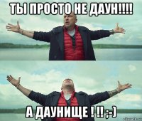 ты просто не даун!!!! а даунище ! !! ;-)