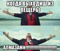 когда выходиш из пещеры с алмазами!!!!!!!!!!!!!!!!!!!!!!!!