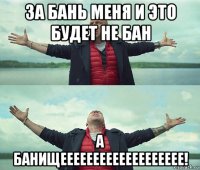 за бань меня и это будет не бан а банищеееееееееееееееееее!