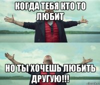 когда тебя кто то любит но ты хочешь любить другую!!!