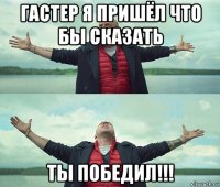 гастер я пришёл что бы сказать ты победил!!!